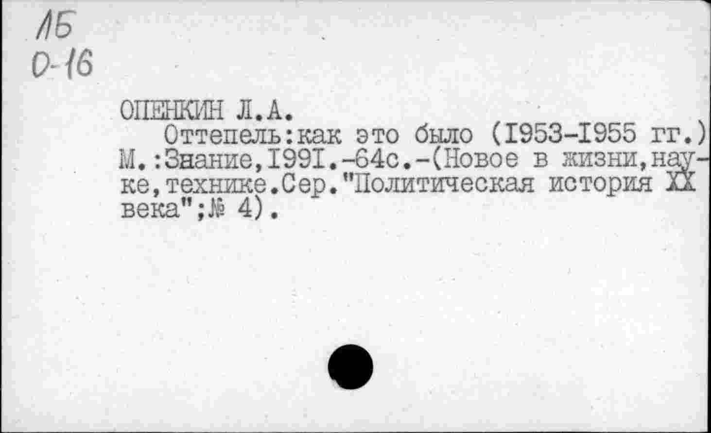 ﻿/)Б
9- /6
ОПЕНКИН Л.А.
Оттепель:как это было (1953-1955 гг. М.:Знание,1991.-64с.-(Ново е в жизни,нау ке, технике. С ер. ’’Политическая история XX века”;,!« 4).